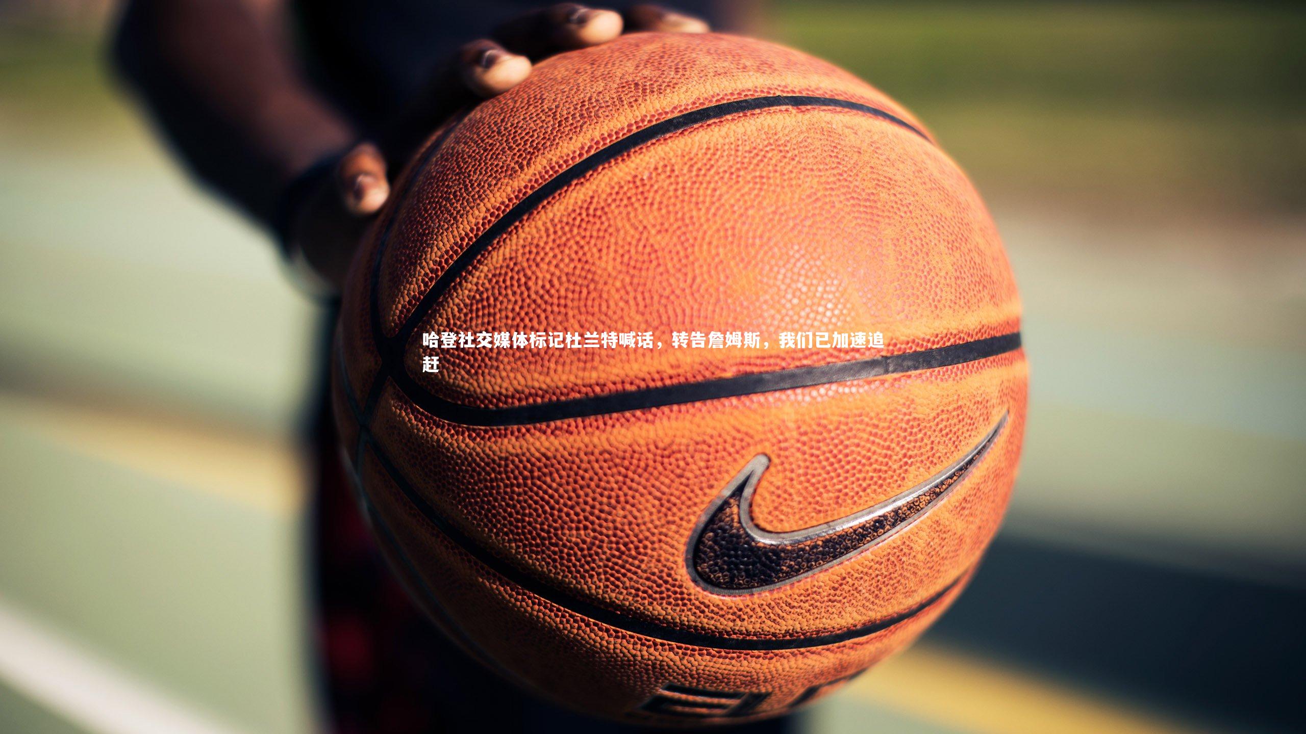 哈登社交媒体标记杜兰特喊话，转告詹姆斯，我们已加速追赶